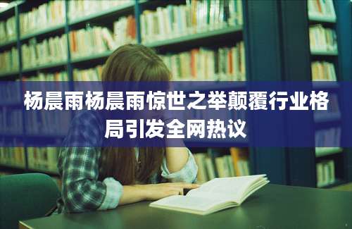 杨晨雨杨晨雨惊世之举颠覆行业格局引发全网热议