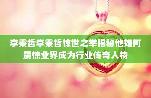 李秉哲李秉哲惊世之举揭秘他如何震惊业界成为行业传奇人物