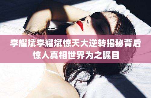 李耀斌李耀斌惊天大逆转揭秘背后惊人真相世界为之瞩目