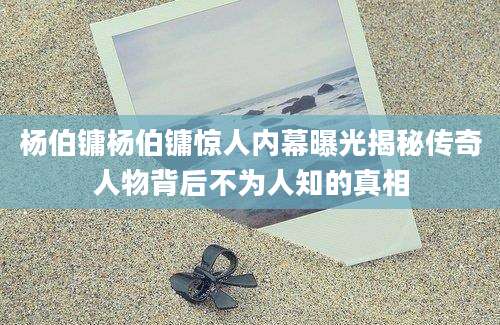 杨伯镛杨伯镛惊人内幕曝光揭秘传奇人物背后不为人知的真相