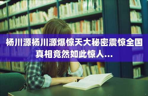 杨川源杨川源爆惊天大秘密震惊全国真相竟然如此惊人...
