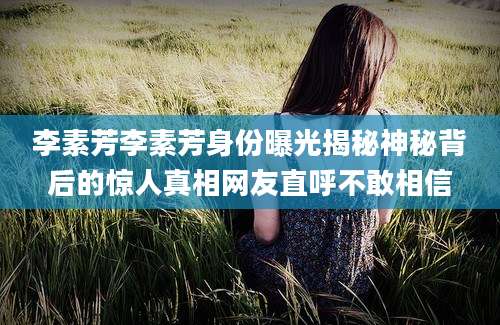 李素芳李素芳身份曝光揭秘神秘背后的惊人真相网友直呼不敢相信