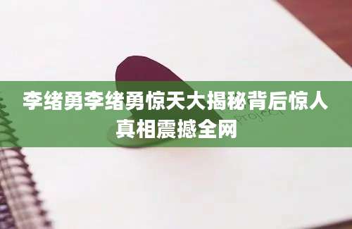 李绪勇李绪勇惊天大揭秘背后惊人真相震撼全网