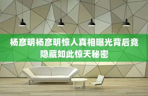 杨彦明杨彦明惊人真相曝光背后竟隐藏如此惊天秘密
