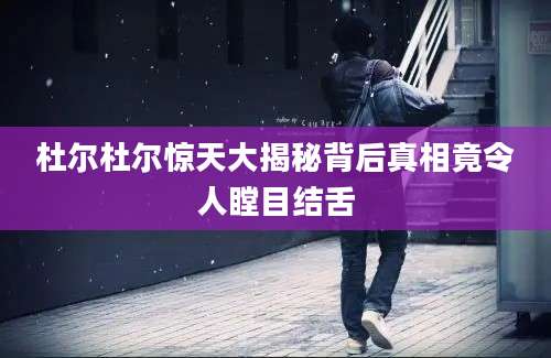 杜尔杜尔惊天大揭秘背后真相竟令人瞠目结舌