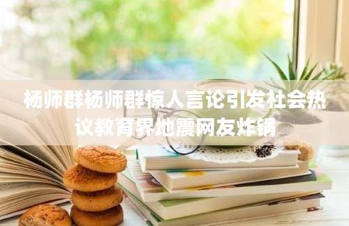 杨师群杨师群惊人言论引发社会热议教育界地震网友炸锅