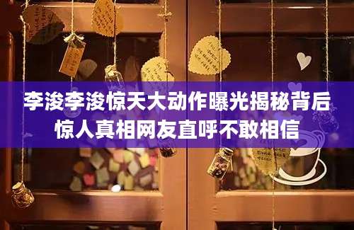 李浚李浚惊天大动作曝光揭秘背后惊人真相网友直呼不敢相信