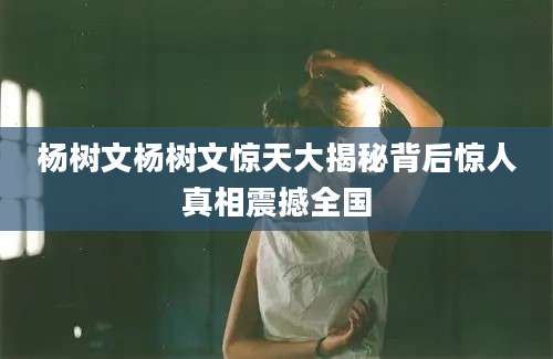 杨树文杨树文惊天大揭秘背后惊人真相震撼全国