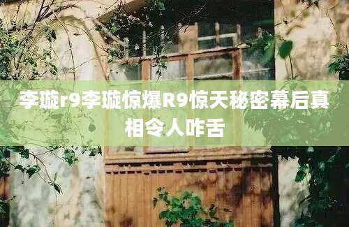李璇r9李璇惊爆R9惊天秘密幕后真相令人咋舌