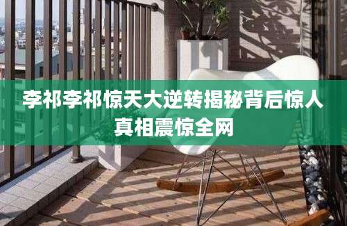 李祁李祁惊天大逆转揭秘背后惊人真相震惊全网