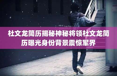 杜文龙简历揭秘神秘将领杜文龙简历曝光身份背景震惊军界