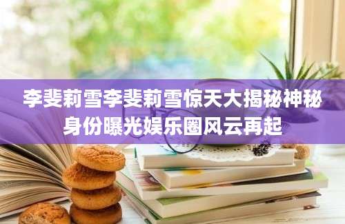 李斐莉雪李斐莉雪惊天大揭秘神秘身份曝光娱乐圈风云再起