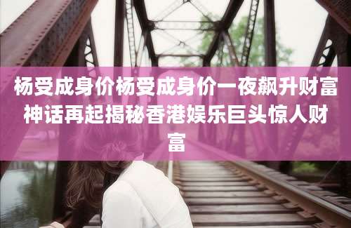 杨受成身价杨受成身价一夜飙升财富神话再起揭秘香港娱乐巨头惊人财富