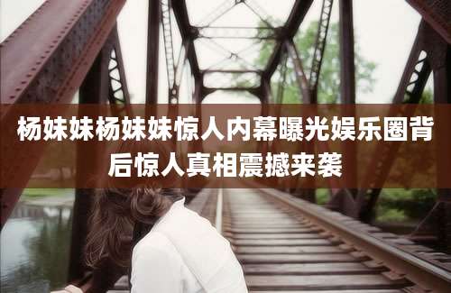 杨妹妹杨妹妹惊人内幕曝光娱乐圈背后惊人真相震撼来袭