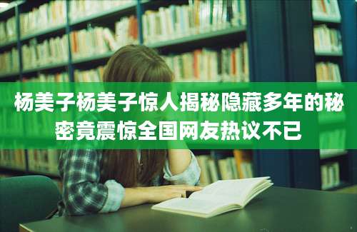 杨美子杨美子惊人揭秘隐藏多年的秘密竟震惊全国网友热议不已
