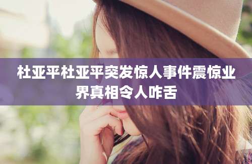 杜亚平杜亚平突发惊人事件震惊业界真相令人咋舌