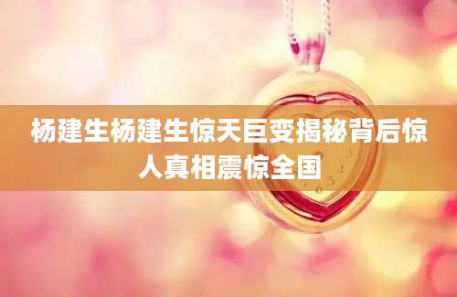 杨建生杨建生惊天巨变揭秘背后惊人真相震惊全国