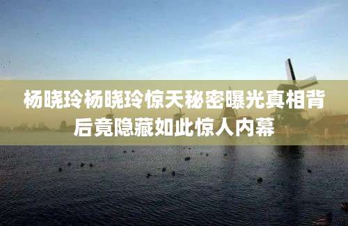 杨晓玲杨晓玲惊天秘密曝光真相背后竟隐藏如此惊人内幕