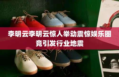 李明云李明云惊人举动震惊娱乐圈竟引发行业地震