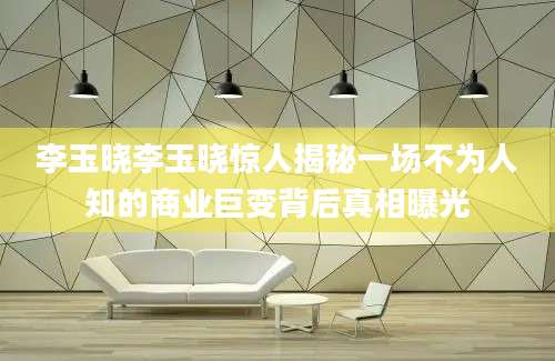 李玉晓李玉晓惊人揭秘一场不为人知的商业巨变背后真相曝光