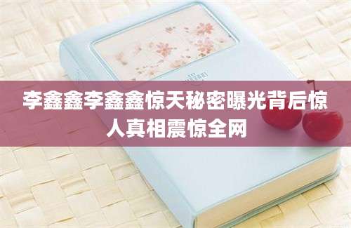 李鑫鑫李鑫鑫惊天秘密曝光背后惊人真相震惊全网