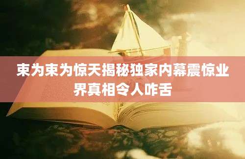 束为束为惊天揭秘独家内幕震惊业界真相令人咋舌