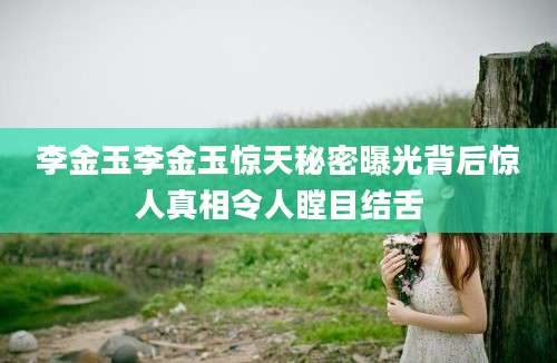 李金玉李金玉惊天秘密曝光背后惊人真相令人瞠目结舌