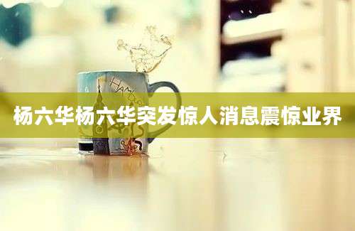 杨六华杨六华突发惊人消息震惊业界