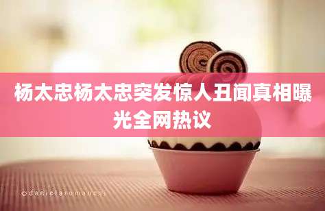 杨太忠杨太忠突发惊人丑闻真相曝光全网热议