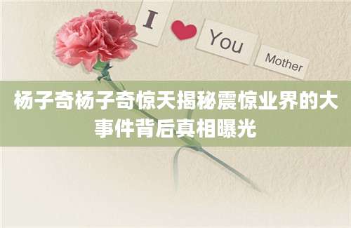 杨子奇杨子奇惊天揭秘震惊业界的大事件背后真相曝光