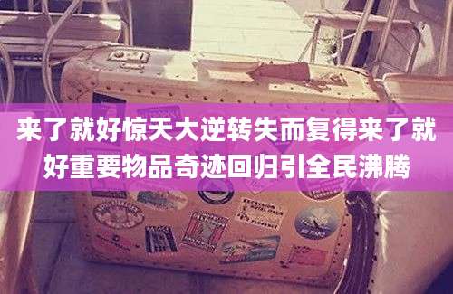 来了就好惊天大逆转失而复得来了就好重要物品奇迹回归引全民沸腾