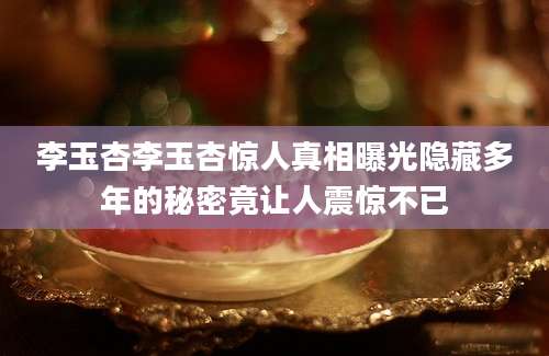 李玉杏李玉杏惊人真相曝光隐藏多年的秘密竟让人震惊不已