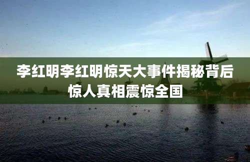 李红明李红明惊天大事件揭秘背后惊人真相震惊全国