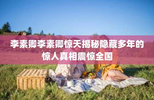 李素卿李素卿惊天揭秘隐藏多年的惊人真相震惊全国
