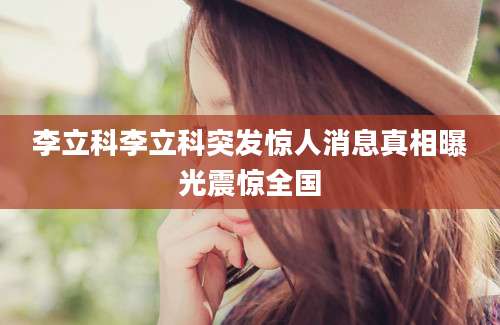 李立科李立科突发惊人消息真相曝光震惊全国