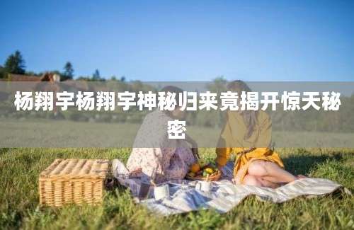 杨翔宇杨翔宇神秘归来竟揭开惊天秘密