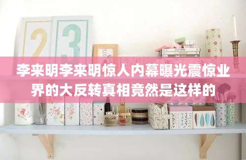 李来明李来明惊人内幕曝光震惊业界的大反转真相竟然是这样的