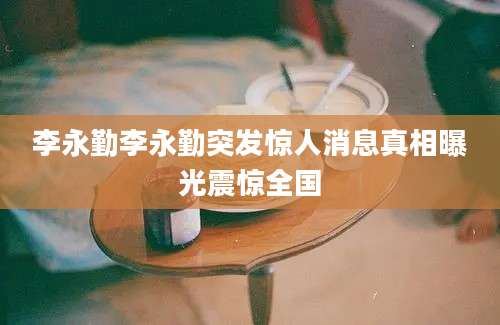 李永勤李永勤突发惊人消息真相曝光震惊全国