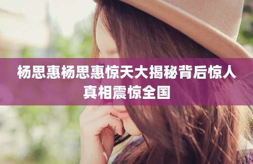 杨思惠杨思惠惊天大揭秘背后惊人真相震惊全国