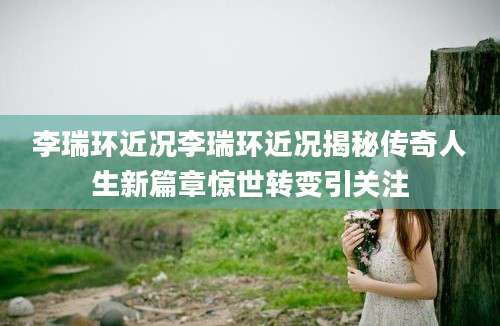 李瑞环近况李瑞环近况揭秘传奇人生新篇章惊世转变引关注