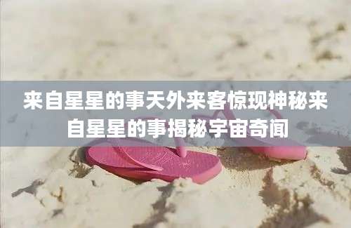 来自星星的事天外来客惊现神秘来自星星的事揭秘宇宙奇闻