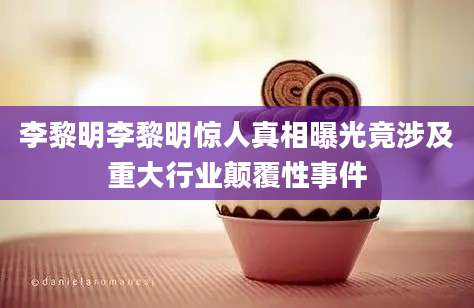 李黎明李黎明惊人真相曝光竟涉及重大行业颠覆性事件