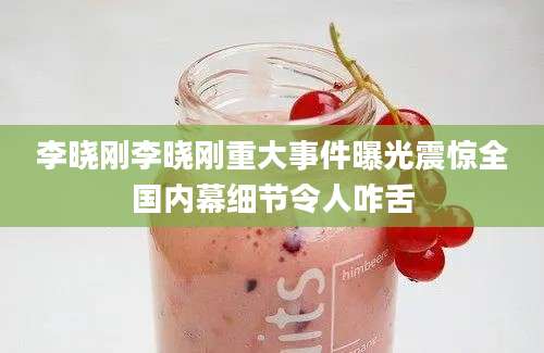 李晓刚李晓刚重大事件曝光震惊全国内幕细节令人咋舌