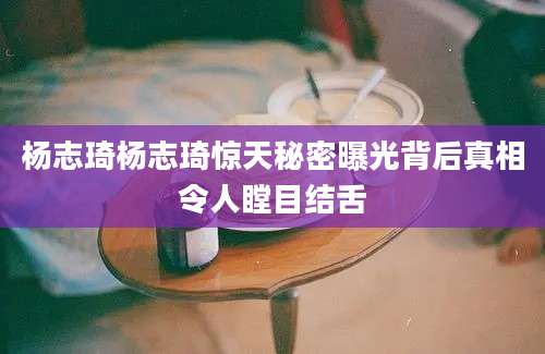 杨志琦杨志琦惊天秘密曝光背后真相令人瞠目结舌