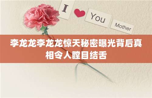 李龙龙李龙龙惊天秘密曝光背后真相令人瞠目结舌