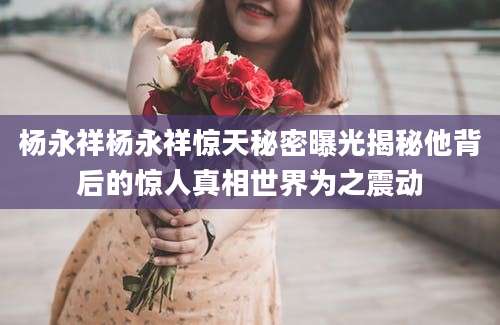 杨永祥杨永祥惊天秘密曝光揭秘他背后的惊人真相世界为之震动