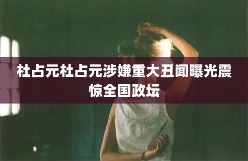 杜占元杜占元涉嫌重大丑闻曝光震惊全国政坛