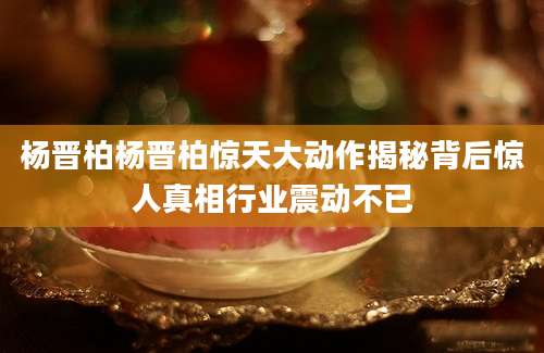 杨晋柏杨晋柏惊天大动作揭秘背后惊人真相行业震动不已