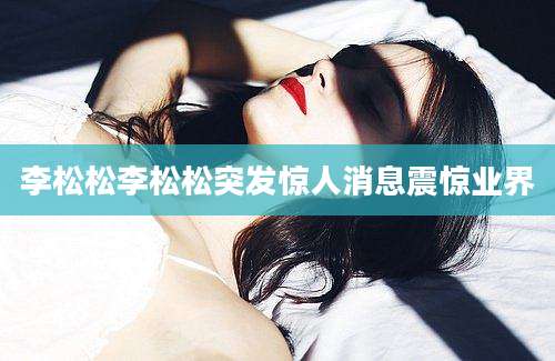 李松松李松松突发惊人消息震惊业界