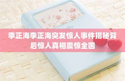 李正海李正海突发惊人事件揭秘背后惊人真相震惊全国